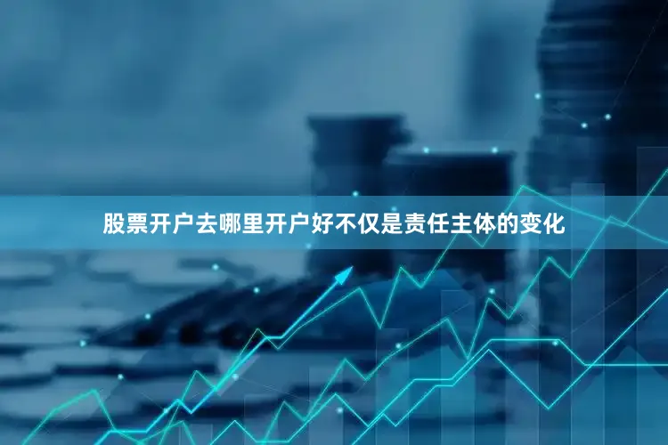 股票开户去哪里开户好不仅是责任主体的变化