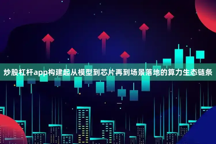 炒股杠杆app构建起从模型到芯片再到场景落地的算力生态链条